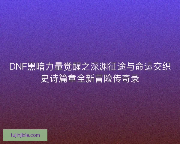 DNF黑暗力量觉醒之深渊征途与命运交织史诗篇章全新冒险传奇录