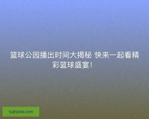 篮球公园播出时间大揭秘 快来一起看精彩篮球盛宴！