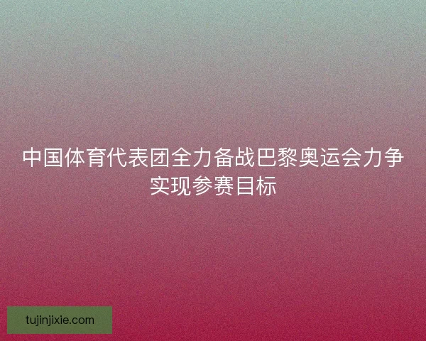 中国体育代表团全力备战巴黎奥运会力争实现参赛目标