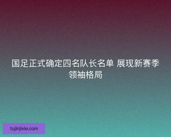 国足正式确定四名队长名单 展现新赛季领袖格局
