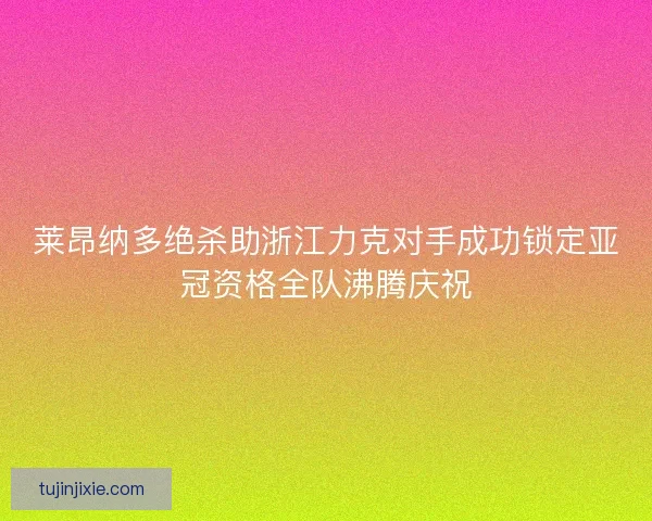 莱昂纳多绝杀助浙江力克对手成功锁定亚冠资格全队沸腾庆祝