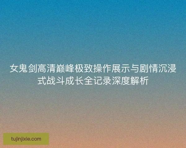 女鬼剑高清巅峰极致操作展示与剧情沉浸式战斗成长全记录深度解析