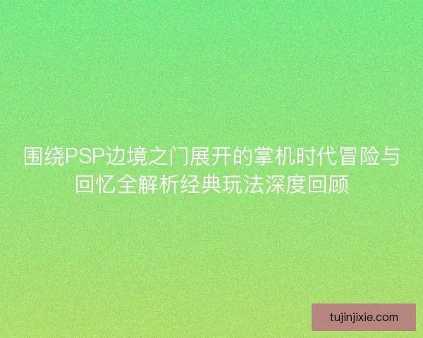 围绕PSP边境之门展开的掌机时代冒险与回忆全解析经典玩法深度回顾