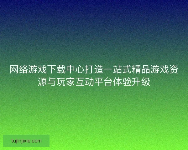 网络游戏下载中心打造一站式精品游戏资源与玩家互动平台体验升级