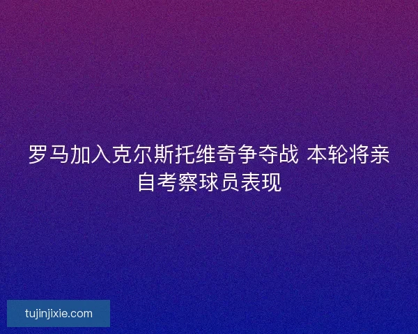 罗马加入克尔斯托维奇争夺战 本轮将亲自考察球员表现